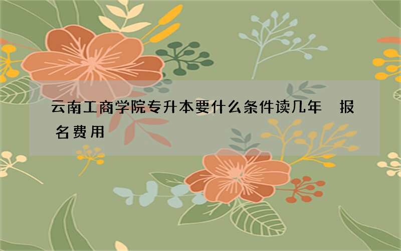 云南工商学院专升本要什么条件读几年 报名费用